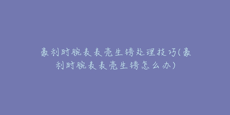 豪利時(shí)腕表表殼生銹處理技巧(豪利時(shí)腕表表殼生銹怎么辦)