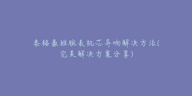 泰格豪雅腕表機(jī)芯異響解決方法(完美解決方案分享)