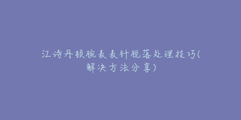 江詩丹頓腕表表針脫落處理技巧(解決方法分享)