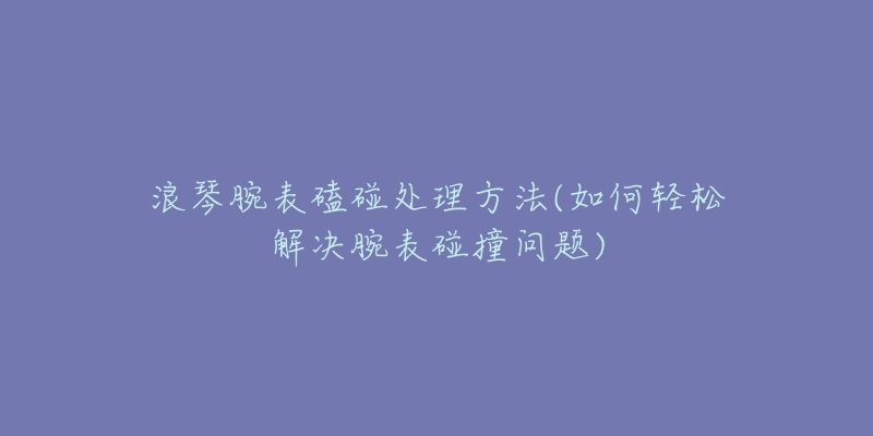 浪琴腕表磕碰處理方法(如何輕松解決腕表碰撞問題)