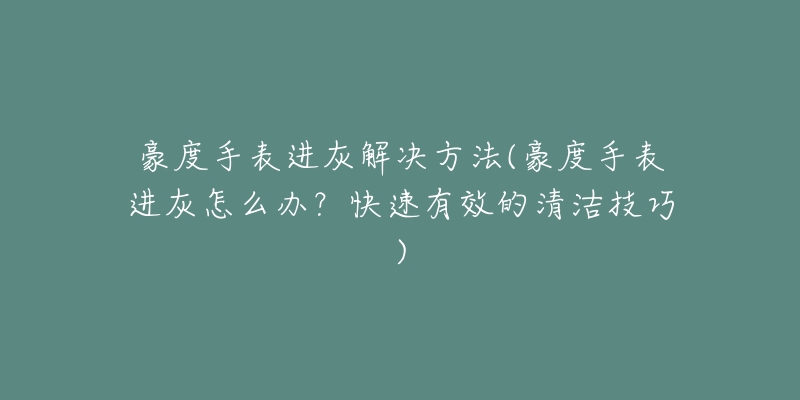 豪度手表進(jìn)灰解決方法(豪度手表進(jìn)灰怎么辦？快速有效的清潔技巧)