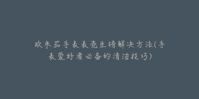 歐米茄手表表殼生銹解決方法(手表愛好者必備的清潔技巧)