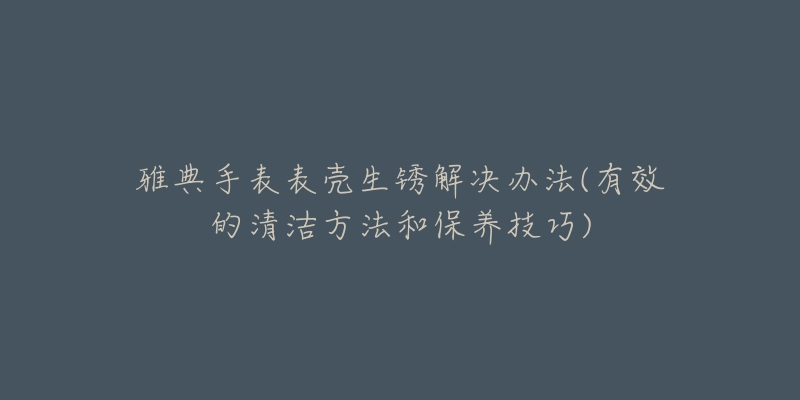 雅典手表表殼生銹解決辦法(有效的清潔方法和保養(yǎng)技巧)