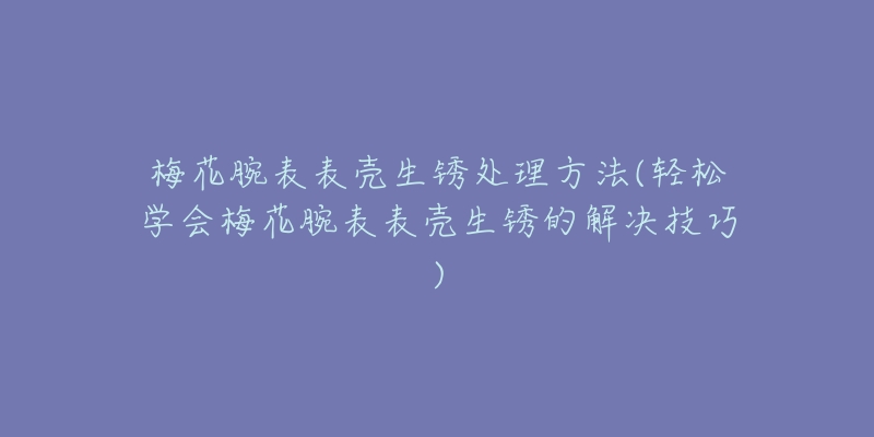 梅花腕表表殼生銹處理方法(輕松學(xué)會(huì)梅花腕表表殼生銹的解決技巧)