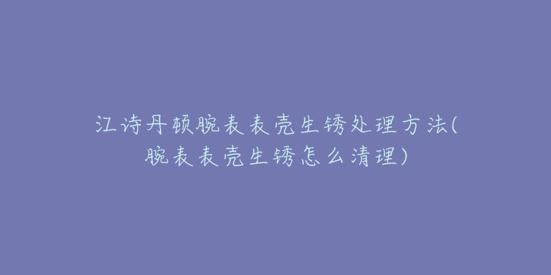 江詩(shī)丹頓腕表表殼生銹處理方法(腕表表殼生銹怎么清理)