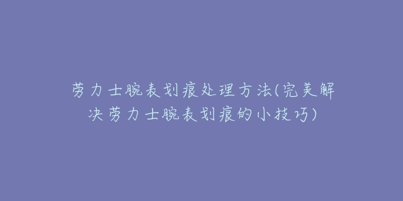 勞力士腕表劃痕處理方法(完美解決勞力士腕表劃痕的小技巧)