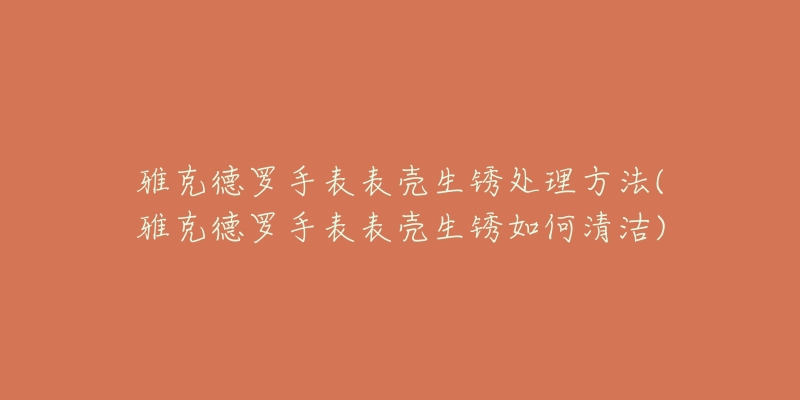 雅克德羅手表表殼生銹處理方法(雅克德羅手表表殼生銹如何清潔)