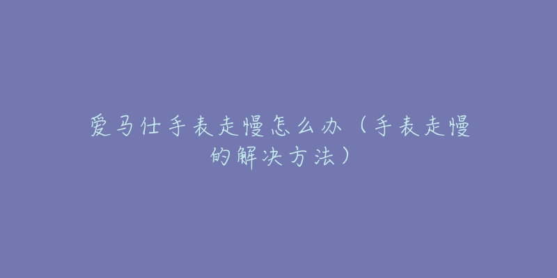 愛(ài)馬仕手表走慢怎么辦（手表走慢的解決方法）