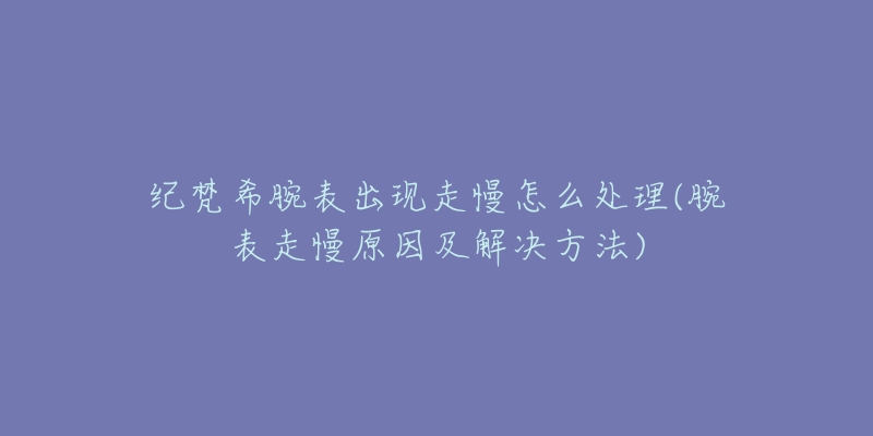 紀梵希腕表出現(xiàn)走慢怎么處理(腕表走慢原因及解決方法)