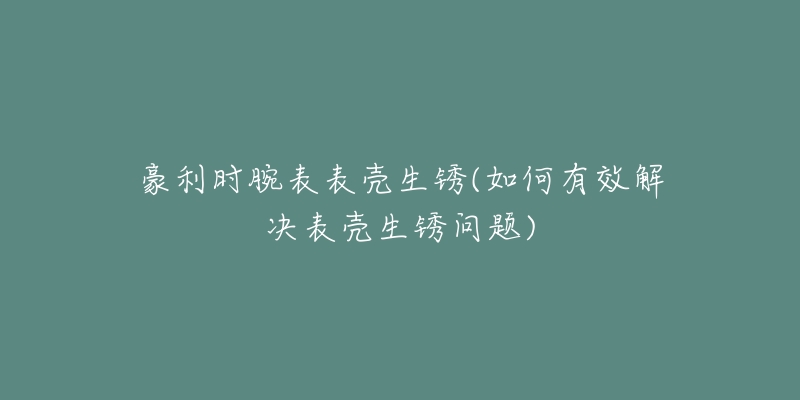 豪利時腕表表殼生銹(如何有效解決表殼生銹問題)