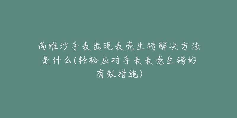 尚維沙手表出現(xiàn)表殼生銹解決方法是什么(輕松應(yīng)對手表表殼生銹的有效措施)