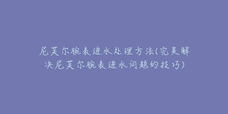 尼芙爾腕表進水處理方法(完美解決尼芙爾腕表進水問題的技巧)