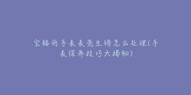 寶格麗手表表殼生銹怎么處理(手表保養(yǎng)技巧大揭秘)