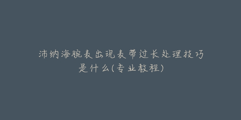 沛納海腕表出現(xiàn)表帶過長(zhǎng)處理技巧是什么(專業(yè)教程)