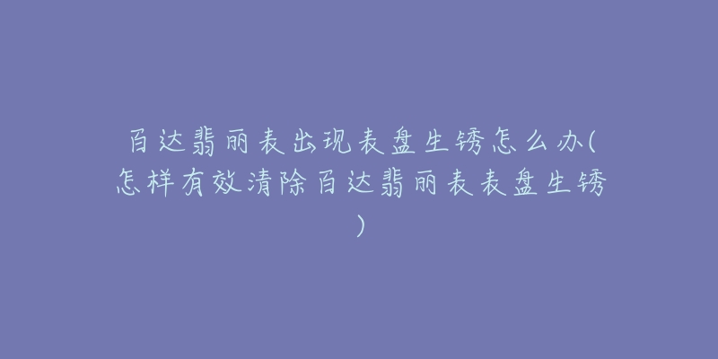 百達翡麗表出現(xiàn)表盤生銹怎么辦(怎樣有效清除百達翡麗表表盤生銹)