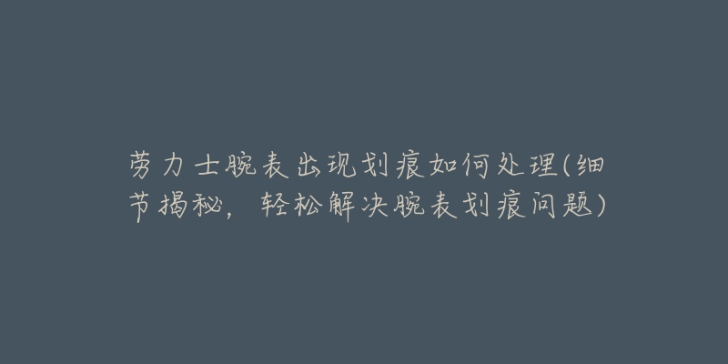 勞力士腕表出現(xiàn)劃痕如何處理(細(xì)節(jié)揭秘，輕松解決腕表劃痕問題)