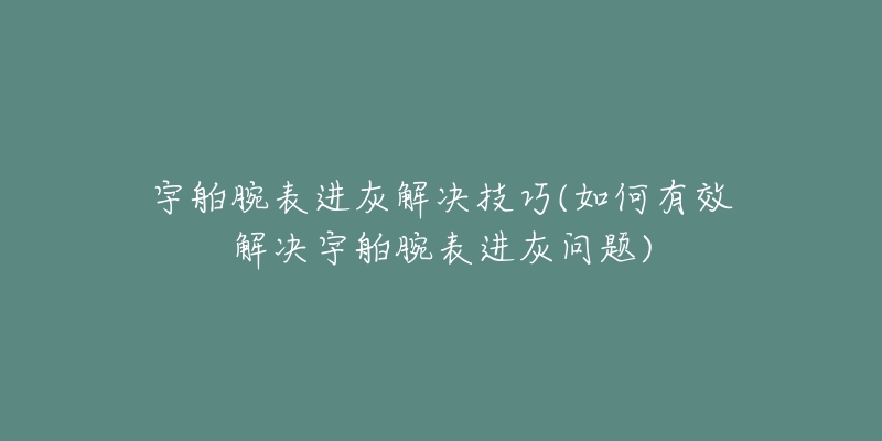 宇舶腕表進(jìn)灰解決技巧(如何有效解決宇舶腕表進(jìn)灰問題)