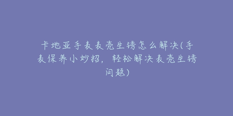 卡地亞手表表殼生銹怎么解決(手表保養(yǎng)小妙招，輕松解決表殼生銹問題)