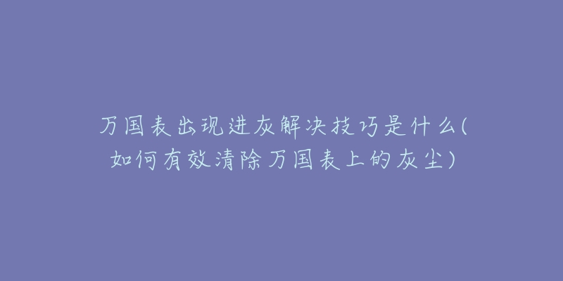 萬(wàn)國(guó)表出現(xiàn)進(jìn)灰解決技巧是什么(如何有效清除萬(wàn)國(guó)表上的灰塵)