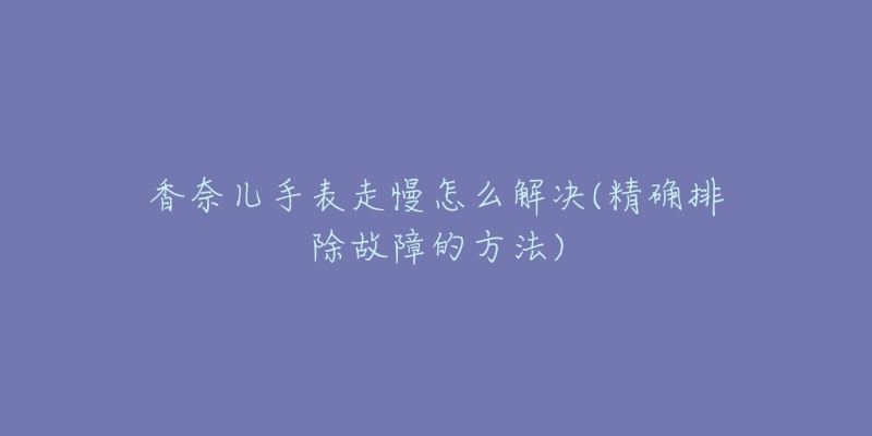 香奈兒手表走慢怎么解決(精確排除故障的方法)