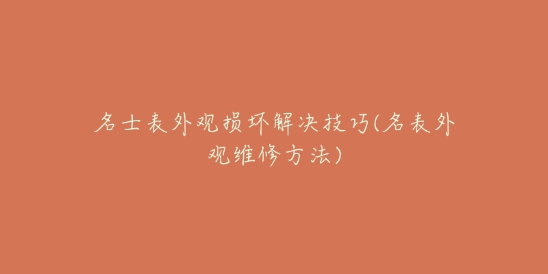 名士表外觀損壞解決技巧(名表外觀維修方法)