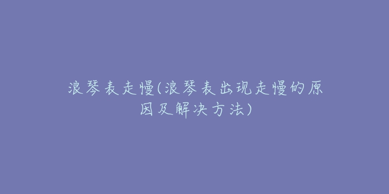 浪琴表走慢(浪琴表出現(xiàn)走慢的原因及解決方法)