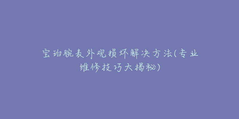 寶珀腕表外觀損壞解決方法(專業(yè)維修技巧大揭秘)