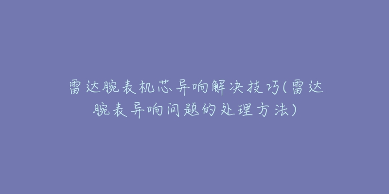 雷達腕表機芯異響解決技巧(雷達腕表異響問題的處理方法)