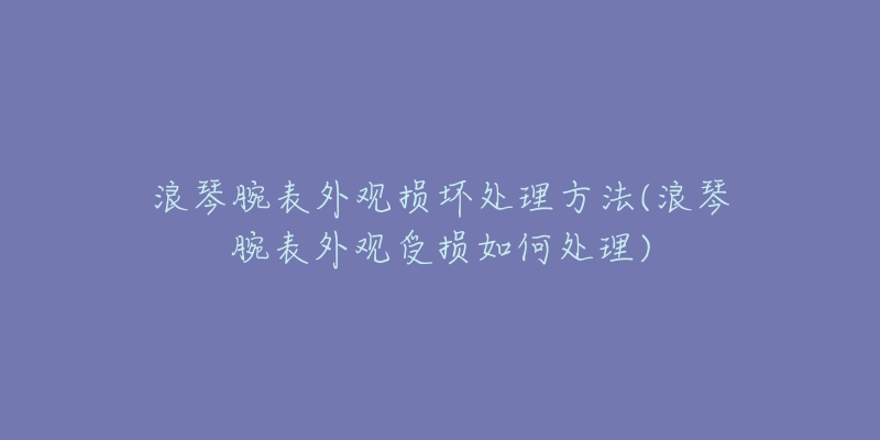 浪琴腕表外觀損壞處理方法(浪琴腕表外觀受損如何處理)