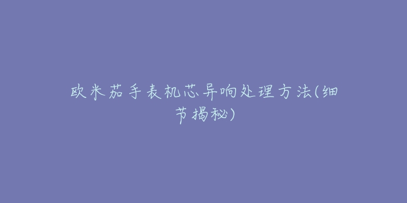 歐米茄手表機芯異響處理方法(細節(jié)揭秘)