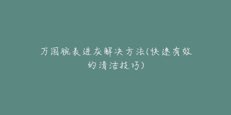 萬國腕表進(jìn)灰解決方法(快速有效的清潔技巧)