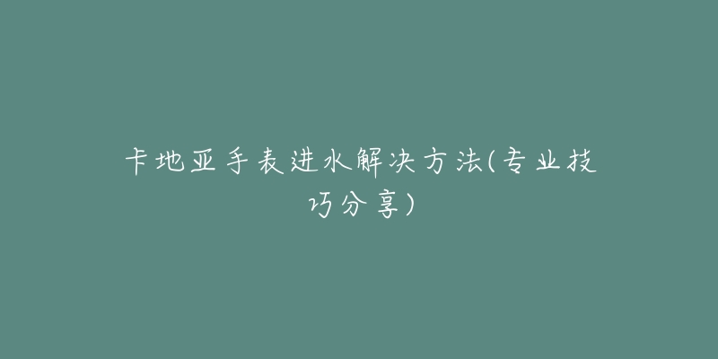 卡地亞手表進水解決方法(專業(yè)技巧分享)