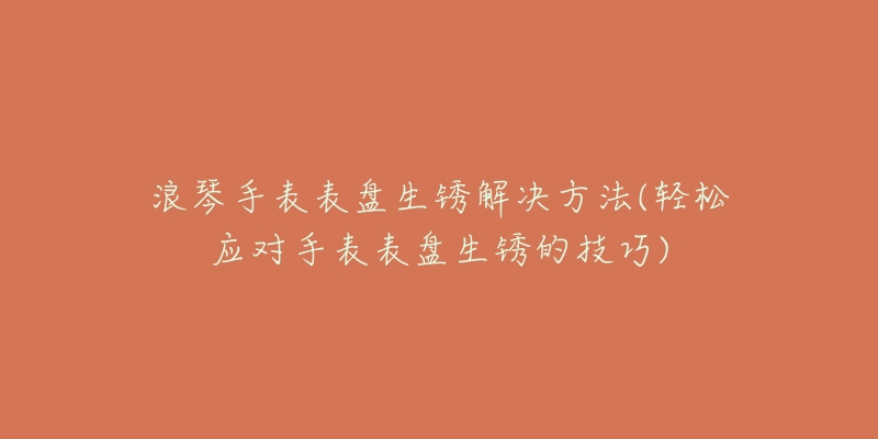 浪琴手表表盤生銹解決方法(輕松應(yīng)對手表表盤生銹的技巧)