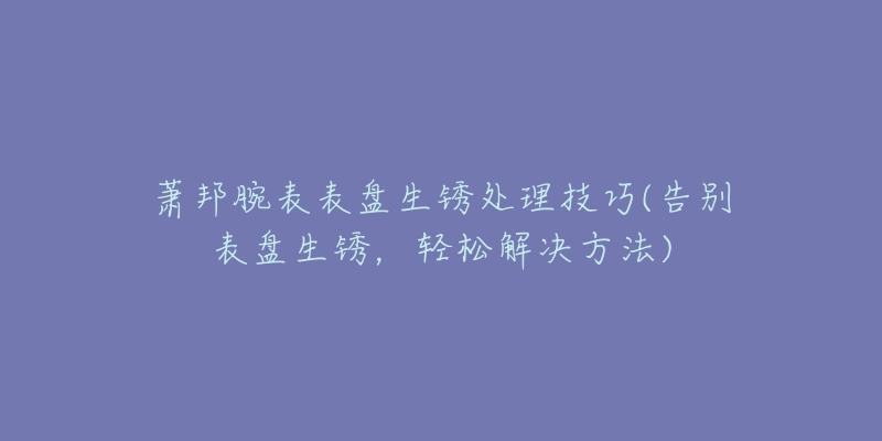 蕭邦腕表表盤生銹處理技巧(告別表盤生銹，輕松解決方法)