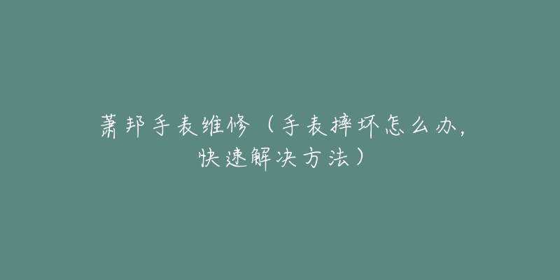 蕭邦手表維修（手表摔壞怎么辦，快速解決方法）