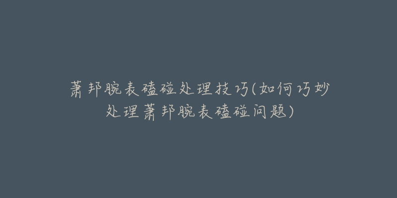 蕭邦腕表磕碰處理技巧(如何巧妙處理蕭邦腕表磕碰問題)