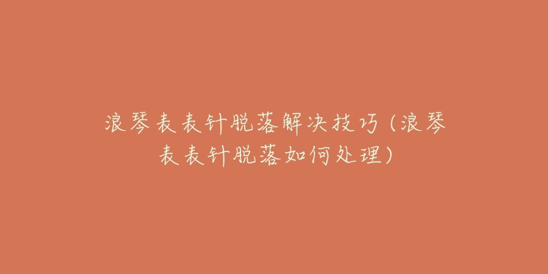 浪琴表表針脫落解決技巧 (浪琴表表針脫落如何處理)