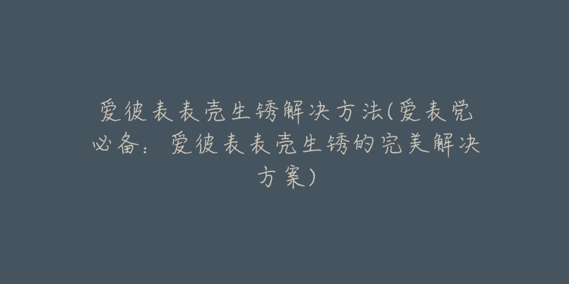 愛彼表表殼生銹解決方法(愛表黨必備：愛彼表表殼生銹的完美解決方案)