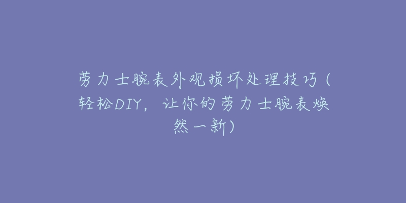 勞力士腕表外觀損壞處理技巧 (輕松DIY，讓你的勞力士腕表煥然一新)