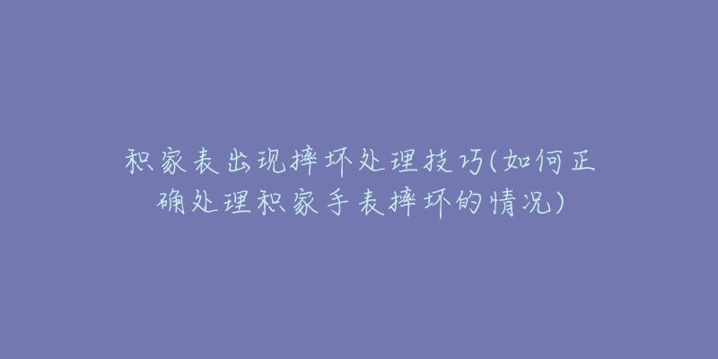 積家表出現(xiàn)摔壞處理技巧(如何正確處理積家手表摔壞的情況)