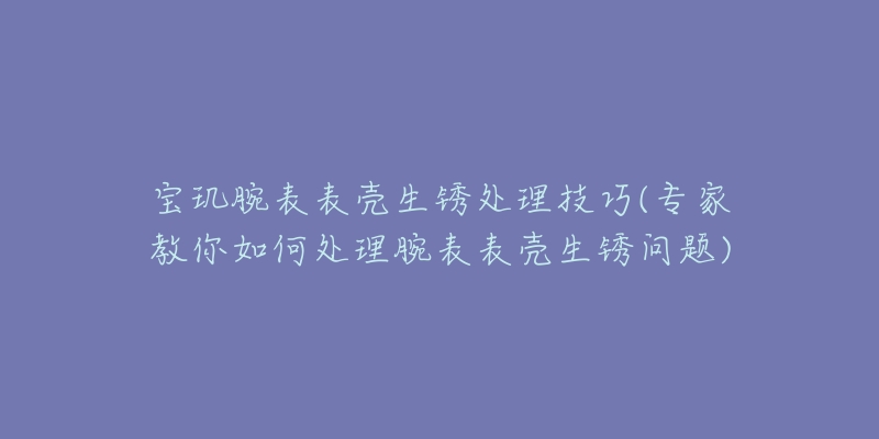 寶璣腕表表殼生銹處理技巧(專家教你如何處理腕表表殼生銹問題)