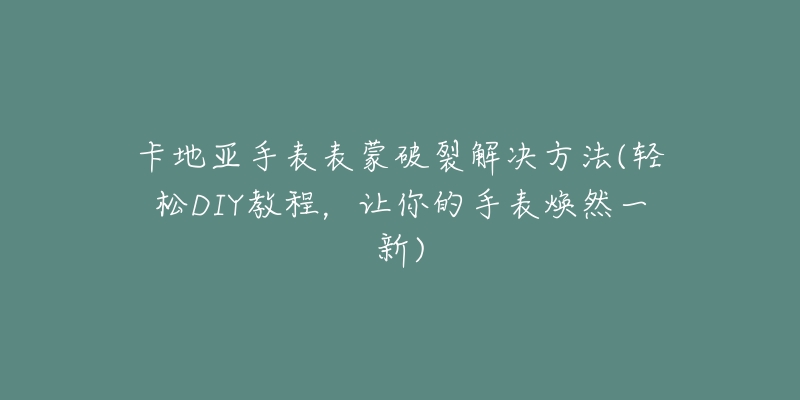 卡地亞手表表蒙破裂解決方法(輕松DIY教程，讓你的手表煥然一新)