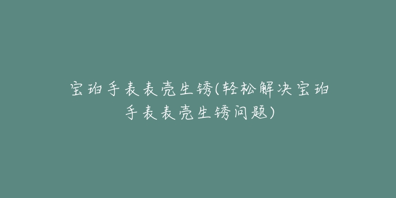 寶珀手表表殼生銹(輕松解決寶珀手表表殼生銹問題)