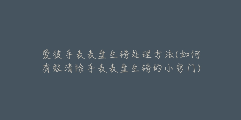 愛彼手表表盤生銹處理方法(如何有效清除手表表盤生銹的小竅門)