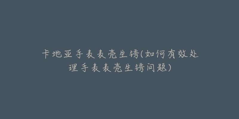 卡地亞手表表殼生銹(如何有效處理手表表殼生銹問題)