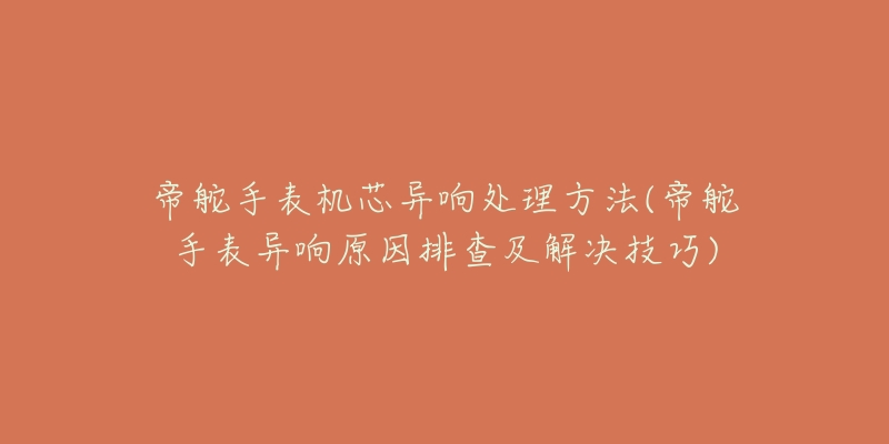 帝舵手表機(jī)芯異響處理方法(帝舵手表異響原因排查及解決技巧)