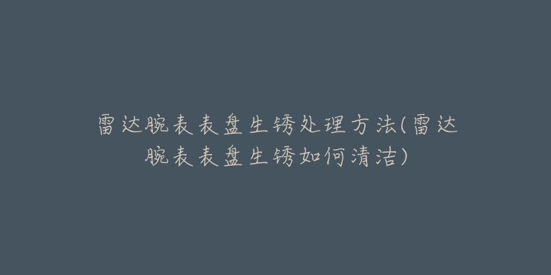 雷達腕表表盤生銹處理方法(雷達腕表表盤生銹如何清潔)