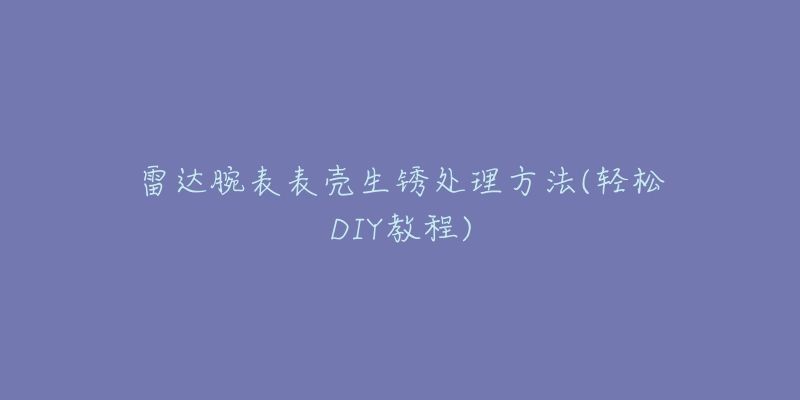 雷達腕表表殼生銹處理方法(輕松DIY教程)