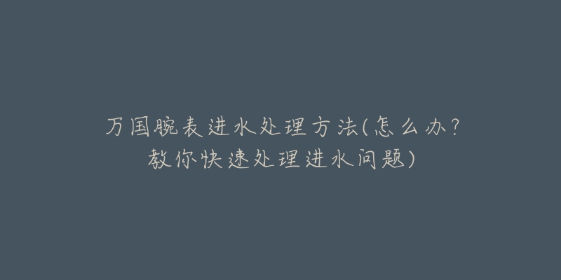 萬國腕表進(jìn)水處理方法(怎么辦？教你快速處理進(jìn)水問題)