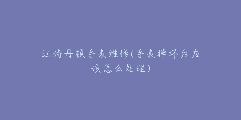 江詩(shī)丹頓手表維修(手表摔壞后應(yīng)該怎么處理)